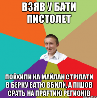 Взяв у бати пистолет Пойхили на майлан стрілати в берку батю вбили, а пішов срать на прартию регионів