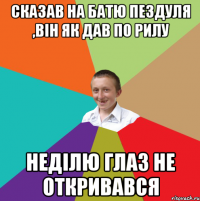 Сказав на батю пездуля ,він як дав по рилу Неділю глаз не откривався