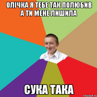 олічка я тебе так полюбив а ти мене лишила сука така