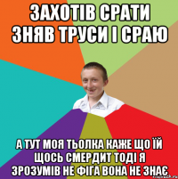 захотів срати зняв труси і сраю а тут моя тьолка каже що їй щось смердит тоді я зрозумів не фіга вона не знає