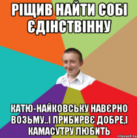 Ріщив найти собі єдінствінну Катю-найковську навєрно возьму..і прибирвє добре,і камасутру любить