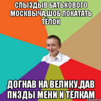 спыздыв батькового москвыча,шоб покатать тёлок догнав на велику,дав пизды мени и тёлкам