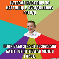 КАТАВСЯ НА ВЄЛІКУ ПО КАРТОШЦІ В СУСІДСЬКОМУ ГОРОДІ ПОКИ БАБА ЗІНА НЕ РОЗКАЗАЛА БАТІ І ТОЙ НЕ УКАТАВ МЕНЕ В ГОРОД