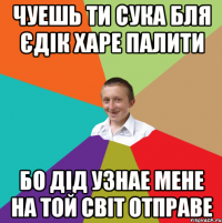 Чуешь ти сука бля єдік харе палити Бо дід узнае мене на той світ отправе