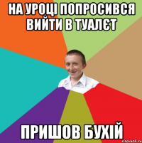 На уроці попросився вийти в туалєт пришов бухій