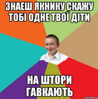 знаеш якнику скажу тобі одне твої діти на штори гавкають