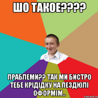 шо такое???? праблеми?? так ми бистро тебе крідідку на пездюлі оформім..