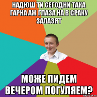 надюш ти сегодни така гарна аж глаза на в сраку залазят може пидем вечером погуляем?