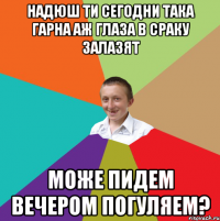 надюш ти сегодни така гарна аж глаза в сраку залазят може пидем вечером погуляем?