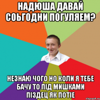 Надюша давай соьгодни погуляем? незнаю чого но коли я тебе бачу то під мишками піздец як потіе