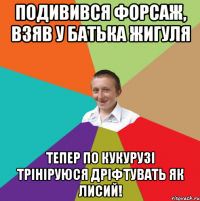 Подивився форсаж, взяв у батька жигуля тепер по кукурузі трініруюся дріфтувать як лисий!