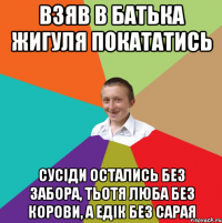 Взяв в батька жигуля покататись сусіди остались без забора, тьотя Люба без корови, а Едік без сарая