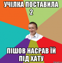 учілка поставила 2 пішов насрав їй під хату