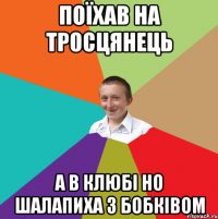 Поїхав на Тросцянець а в клюбі но Шалапиха з Бобківом