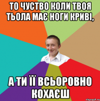 то чуство коли твоя тьола має ноги криві, а ти її всьоровно кохаєш