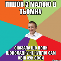 пішов з малою в тьомну сказала шо поки шоколадку не куплю сам свій хуй соси