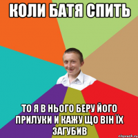 Коли батя спить То я в нього беру його прилуки и кажу що він їх загубив