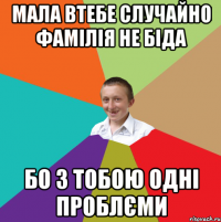 МАЛА ВТЕБЕ СЛУЧАЙНО ФАМІЛІЯ НЕ БІДА БО З ТОБОЮ ОДНІ ПРОБЛЄМИ