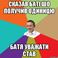 сказав баті шо получив одиницю батя уважати став