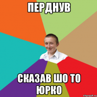 перднув сказав шо то юрко