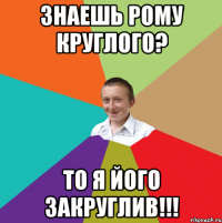 Знаешь Рому Круглого? то я його закруглив!!!