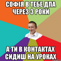 Софія в тебе ДПА через 3 роки а ти в контактах сидиш на уроках