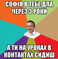 Софія в тебе ДПА через 3 роки а ти на уроках в контактах сидиш