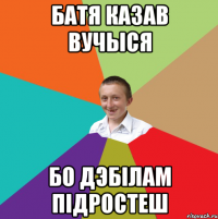 батя казав вучыся бо дэбілам підростеш