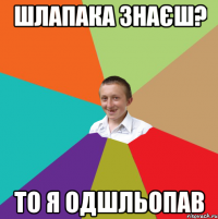 Шлапака знаєш? то я одшльопав