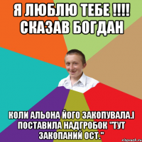 я люблю тебе !!!! сказав Богдан коли Альона його закопувала.і поставила надгробок "тут закопаний ОСТ."