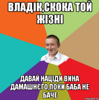 Владік,скока той жізні давай націди вина дамашнєго,поки баба не баче