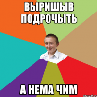 Выришыв подрочыть а нема чим