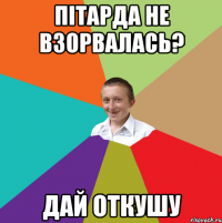 Пітарда не взорвалась? дай откушу