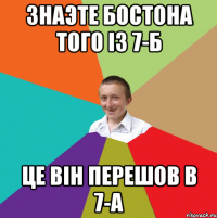 Знаэте бостона того із 7-б це він перешов в 7-а