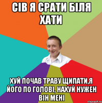 Сів я срати біля хати хуй почав траву щипати,я його по голові, нахуй нужен він мені