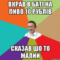 вкрав в баті на пиво 10 рублів сказав шо то малий