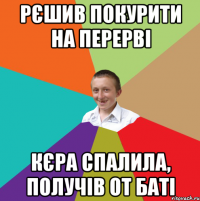 Рєшив покурити на перерві Кєра спалила, получів от баті