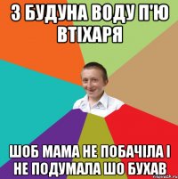 З будуна воду п'ю втіхаря шоб мама не побачіла і не подумала шо бухав