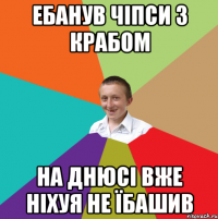 ебанув чіпси з крабом на днюсі вже ніхуя не їбашив