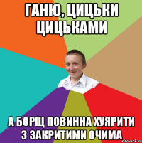 Ганю, цицьки цицьками а борщ повинна хуярити з закритими очима