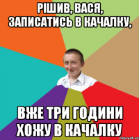 Рішив, Вася, записатись в качалку, вже три години хожу в качалку