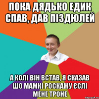 пока дядько едик спав, дав піздюлей а колі він встав, я сказав шо мамкі роскажу єслі мене троне