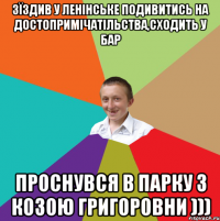 зїздив у Ленінське подивитись на достопримічатільства,сходить у бар проснувся в парку з козою Григоровни )))