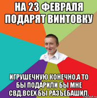 на 23 февраля подарят винтовку игрушечную конечно,а то бы подарили бы мне СВД.Всех бы разъебашил.