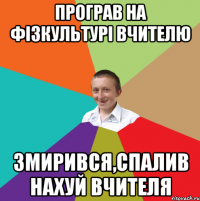 програв на фізкультурі вчителю змирився,спалив нахуй вчителя