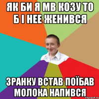 як би я мв козу то б і нее женився зранку встав поїбав молока напився