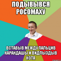 ПОДЫВЫВСЯ РОСОМАХУ ВСТАВЫВ МЕЖДУ ПАЛЬЦИВ КАРАНДАШЫ И ВИДПЫЗДЫВ КОТА