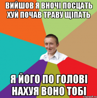 вийшов я вночi посцать хуй почав траву щiпать я його по головi нахуя воно тобi