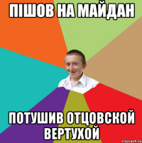 ПІШОВ НА МАЙДАН ПОТУШИВ ОТЦОВСКОЙ ВЕРТУХОЙ