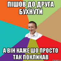 Пішов до друга бухнути а він каже шо просто так покликав